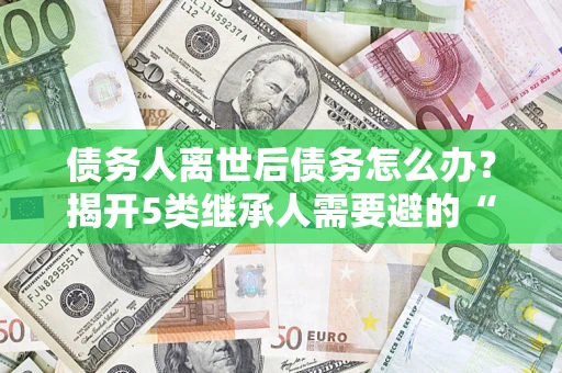 济南债务人离世后债务怎么办？揭开5类继承人需要避的“坑”