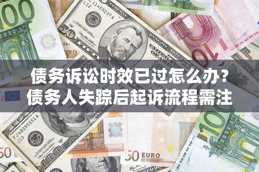 济南债务诉讼时效已过怎么办？债务人失踪后起诉流程需注意什么？