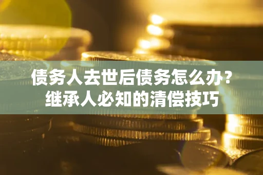 济南债务人去世后债务怎么办？继承人必知的清偿技巧