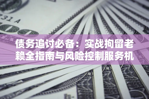 济南债务追讨必备：实战拘留老赖全指南与风险控制服务机构推荐