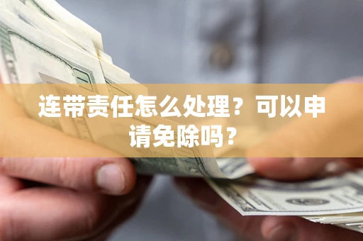 济南连带责任怎么处理？可以申请免除吗？