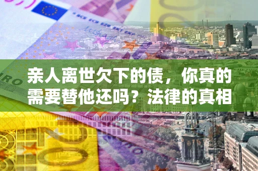 济南亲人离世欠下的债，你真的需要替他还吗？法律的真相或许与你想的不一样